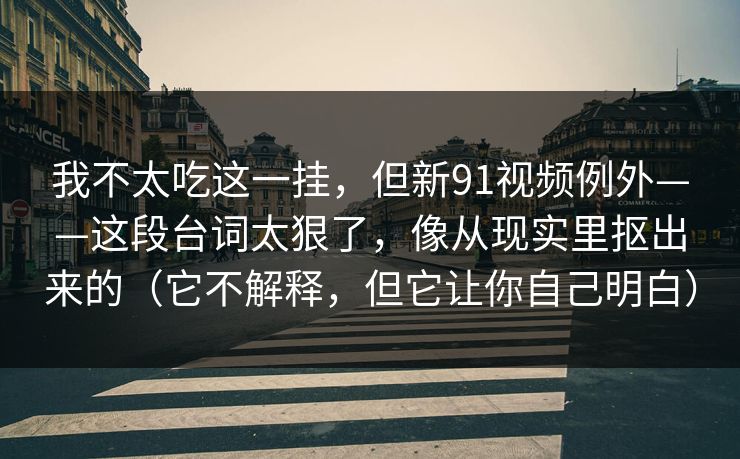 我不太吃这一挂，但新91视频例外——这段台词太狠了，像从现实里抠出来的（它不解释，但它让你自己明白）
