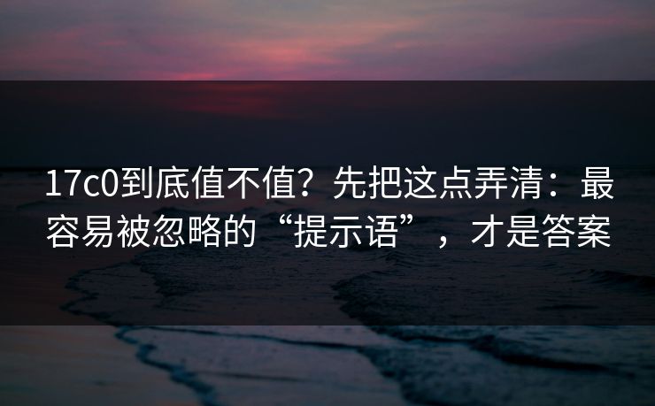 17c0到底值不值？先把这点弄清：最容易被忽略的“提示语”，才是答案