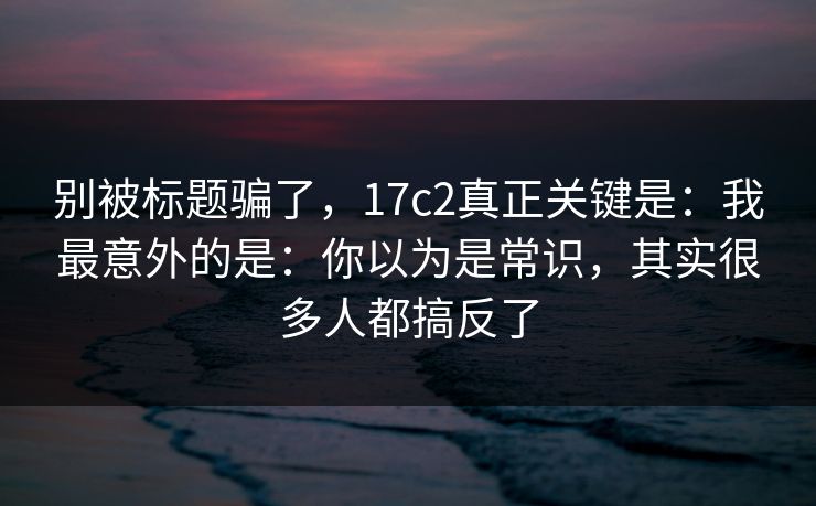 别被标题骗了，17c2真正关键是：我最意外的是：你以为是常识，其实很多人都搞反了
