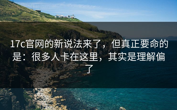 17c官网的新说法来了，但真正要命的是：很多人卡在这里，其实是理解偏了