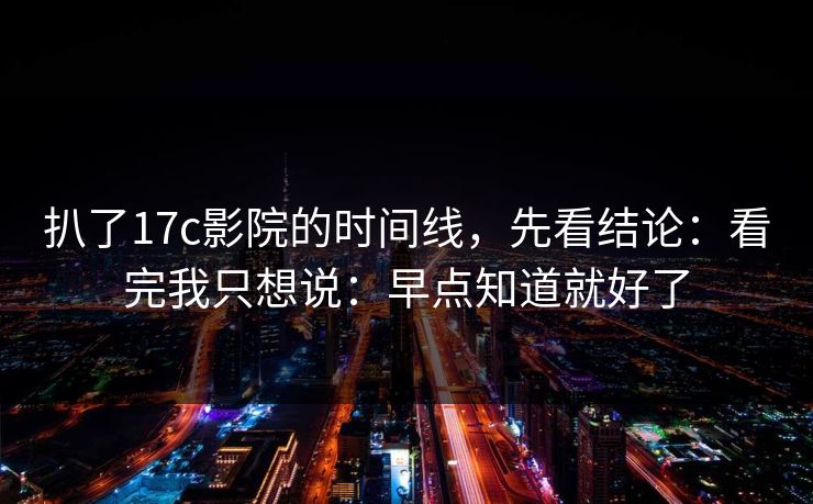 扒了17c影院的时间线，先看结论：看完我只想说：早点知道就好了
