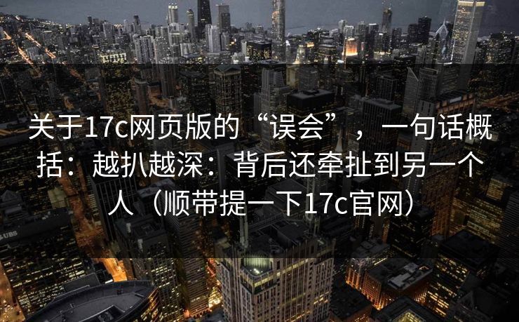 关于17c网页版的“误会”，一句话概括：越扒越深：背后还牵扯到另一个人（顺带提一下17c官网）